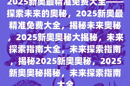 揭秘未来新奥世界，实证释义、解释与落实—关于2025新奥最精准免费大全的全面解读,2025新奥最精准免费大全-实证释义、解释与落实